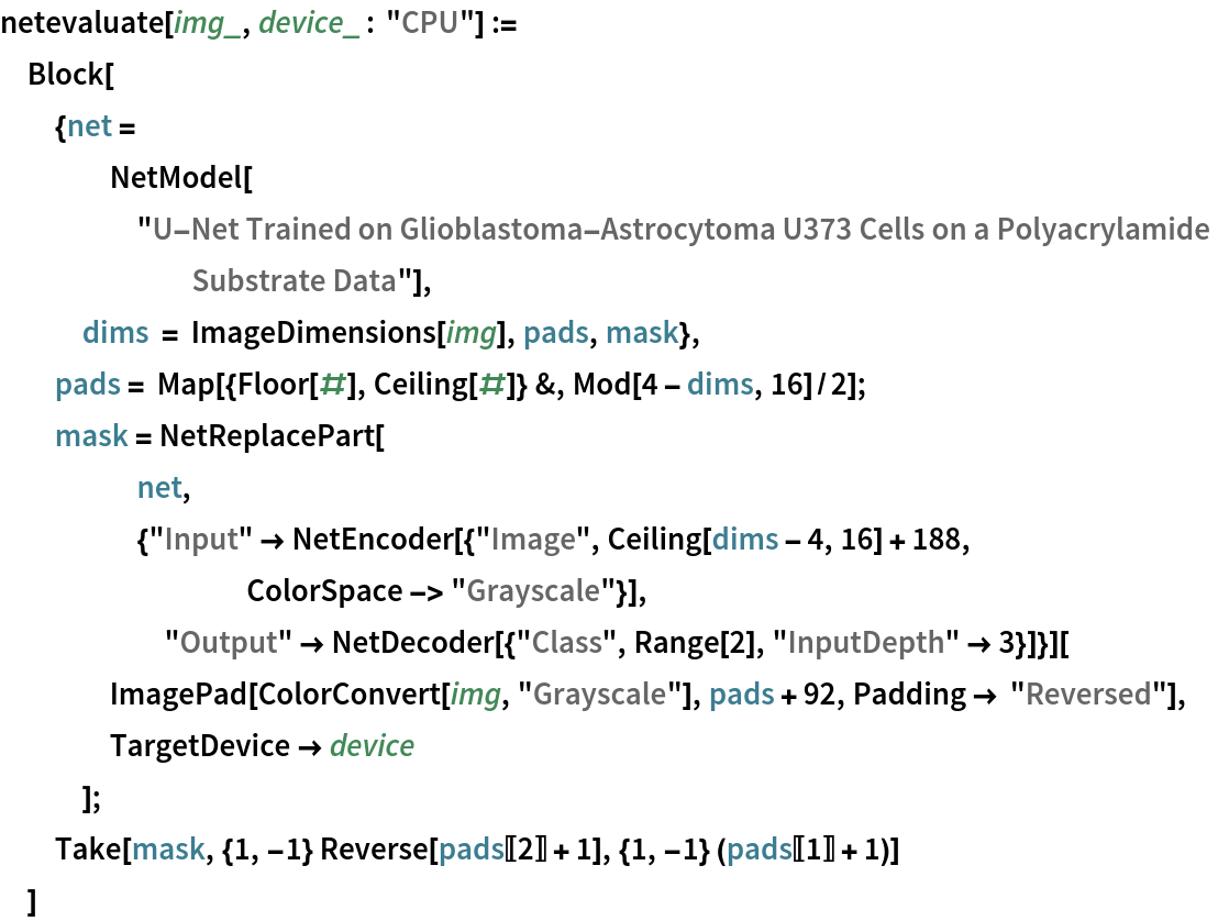 netevaluate[img_, device_ : "CPU"] :=
 Block[
  {net = NetModel[
     "U-Net Trained on Glioblastoma-Astrocytoma U373 Cells on a \
Polyacrylamide Substrate Data"],
   dims = ImageDimensions[img], pads, mask},
  pads = Map[{Floor[#], Ceiling[#]} &, Mod[4 - dims, 16]/2];
  mask = NetReplacePart[
     net,
     {"Input" -> NetEncoder[{"Image", Ceiling[dims - 4, 16] + 188, ColorSpace -> "Grayscale"}],
      "Output" -> NetDecoder[{"Class", Range[2], "InputDepth" -> 3}]}][
    ImagePad[ColorConvert[img, "Grayscale"], pads + 92, Padding -> "Reversed"],
    TargetDevice -> device
    ];
  Take[mask, {1, -1} Reverse[pads[[2]] + 1], {1, -1} (pads[[1]] + 1)]
  ]