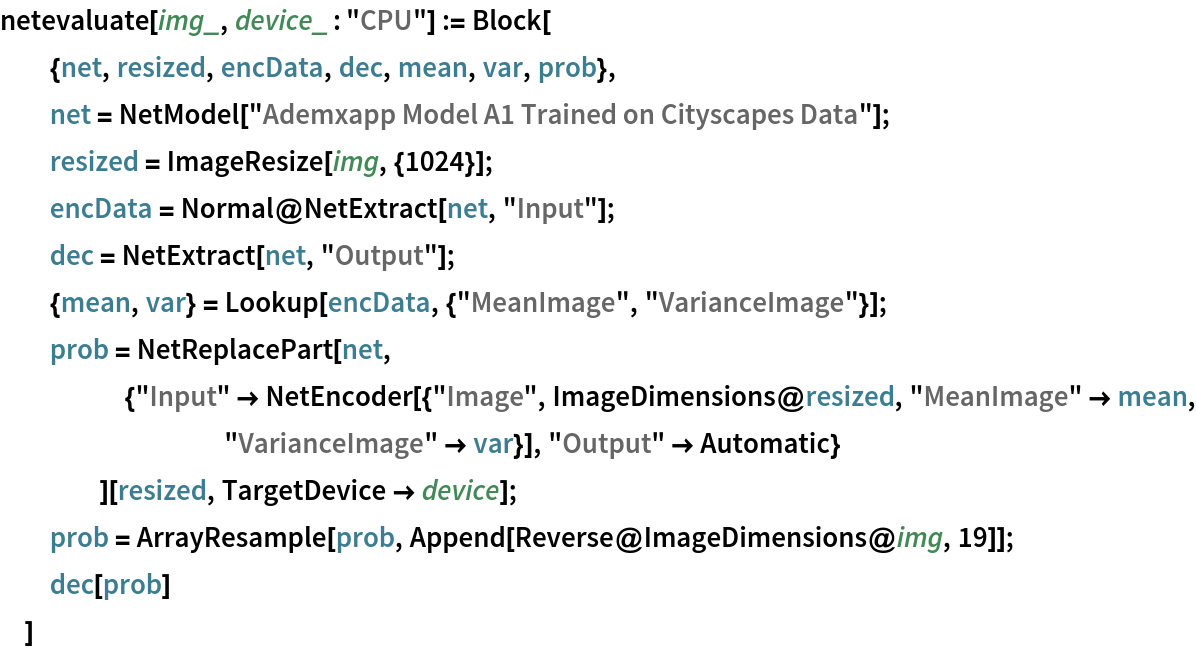 netevaluate[img_, device_ : "CPU"] := Block[
  {net, resized, encData, dec, mean, var, prob},
  net = NetModel["Ademxapp Model A1 Trained on Cityscapes Data"];
  resized = ImageResize[img, {1024}];
  encData = Normal@NetExtract[net, "Input"];
  dec = NetExtract[net, "Output"];
  {mean, var} = Lookup[encData, {"MeanImage", "VarianceImage"}];
  prob = NetReplacePart[net,
     {"Input" -> NetEncoder[{"Image", ImageDimensions@resized, "MeanImage" -> mean, "VarianceImage" -> var}], "Output" -> Automatic}
     ][resized, TargetDevice -> device];
  prob = ArrayResample[prob, Append[Reverse@ImageDimensions@img, 19]];
  dec[prob]
  ]