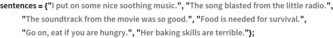 sentences = {"I put on some nice soothing music.", "The song blasted from the little radio.", "The soundtrack from the movie was so good.", "Food is needed for survival.", "Go on, eat if you are hungry.", "Her baking skills are terrible."};